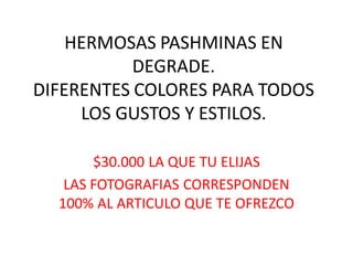 HERMOSAS PASHMINAS EN
DEGRADE.
DIFERENTES COLORES PARA TODOS
LOS GUSTOS Y ESTILOS.
$30.000 LA QUE TU ELIJAS
LAS FOTOGRAFIAS CORRESPONDEN
100% AL ARTICULO QUE TE OFREZCO
 