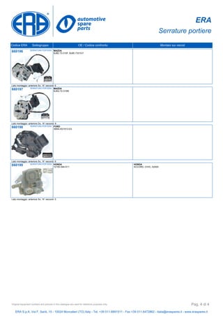 ERA
Serrature portiere
Codice ERA Sottogruppo OE / Codice confronto Montato sui veicoli
660196 SERRATURA PORTIERA MAZDA
BJ6E-73-310F, BJ6E-73310-F
Lato montaggio: anteriore Sx, N° raccordi: 6
660197 SERRATURA PORTIERA MAZDA
BJ6G-72-310M
Lato montaggio: anteriore Dx, N° raccordi: 6
660198 SERRATURA PORTIERA FORD
3M5A-R21813-ES
Lato montaggio: anteriore Sx, N° raccordi: 6
660199 SERRATURA PORTIERA HONDA
72155-S84-A11
HONDA
ACCORD, CIVIC, S2000
Lato montaggio: anteriore Sx, N° raccordi: 5
ERA S.p.A. Via F. Santi, 15 - 10024 Moncalieri (TO) Italy - Tel. +39 011.6891511 - Fax +39 011.6472862 - italia@eraspares.it - www.eraspares.it
Original equipment numbers and pictures in this catalogue are used for reference purposes only. Pag. 4 di 4
 
