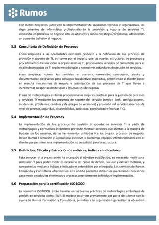 
 
Con dichos proyectos, junto con la implementación de soluciones técnicas y organizativas, los 
departamentos  de  informática  profesionalizarán  la  provisión  y  soporte  de  servicios  TI,  
alineando los procesos de negocio con los objetivos y con la estrategia corporativa, obteniendo 
un aumento del valor al negocio. 
5.3 Consultoría de Definición de Procesos 
Como  respuesta  a  las  necesidades  existentes  respecto  a  la  definición  de  sus  procesos  de 
provisión y soporte de TI, así como por el impacto que las nuevas estructuras de procesos y 
procedimientos tienen sobre la organización de TI, proponemos servicios de consultoría para el 
diseño de procesos de TI según metodologías y normativas estándares de gestión de servicios. 
Estos  proyectos  cubren  los  servicios  de  asesoría,  formación,  consultoría,  diseño  y 
documentación necesarios para conseguir los objetivos marcados, permitiendo al cliente poner 
en  marcha  mecanismos  de  mejora  y  optimización  de  sus  procesos  de  TI  que  lleven  a 
incrementar su aportación de valor a los procesos de negocio. 
El uso de metodologías estándar proporciona las mejores prácticas para la gestión de procesos 
y  servicios  TI  mediante  los  procesos  de  soporte  del  servicio  (service  desk,  configuraciones, 
incidencias, problemas, cambios y despliegue de versiones) y provisión del servicio (acuerdos de 
nivel de servicio, seguridad, disponibilidad, capacidad, continuidad y finanzas TIC). 
5.4 Implementación de Procesos 
La  implementación  de  los  procesos  de  provisión  y  soporte  de  servicios  TI  a  partir  de 
metodologías y normativas estándares pretende efectuar acciones que afectan a la manera de 
trabajar  de los  usuarios,  de  las  herramientas  utilizadas  y  a  los  propios  procesos  de  negocio. 
Desde Rumos Formación y Consultoría asistimos o lideramos equipos interdisciplinares con el 
cliente que permiten una implementación no perjudicial para la estructura. 
5.5 Definición, Cálculo y Extracción de métricas, índices e indicadores 
Para conocer si la organización ha alcanzado al objetivo establecido, es necesario medir para 
comparar. Y para poder medir es necesario ser capaz de definir, calcular y extraer métricas, y 
componerlas mediante índices e indicadores entendibles por el negocio. Los servicios de Rumos 
Formación y Consultoría ofrecidos en este ámbito permiten definir los mecanismos necesarios 
para medir a todos los elementos y procesos anteriormente definidos e implementados. 
5.6 Preparación para la certificación ISO20000 
La normativa ISO20000  están basadas en las buenas prácticas de metodologías estándares de 
gestión de servicios como ITIL®. El modelo recorrido previamente por parte del cliente con la 
ayuda de Rumos Formación y Consultoría, permitirá a la organización garantizar la obtención 
 