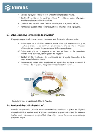  
 
 Se inicia el proyecto sin disponer de una definición precisa del mismo. 
 Cambios  frecuentes  en  los  objetivos  iniciales.  A  medida  que  avanza  el  proyecto 
aparecen nuevos requisitos no previstos. 
 Dificultad para disponer de los recursos necesarios en el momento preciso. 
 No tratar adecuadamente a personas que tienen influencia sobre el proyecto. 
 
6.3 ¿Qué se consigue con la gestión de proyectos? 
Los proyectos gestionados correctamente tienen una serie de características en común: 
 Planificación:  las  actividades  a  realizar,  los  recursos  que  deben  utilizarse  y  los 
resultados  a  obtener  se  planifican  con  antelación.  Esto  permite  la  utilización 
eficiente de los recursos, siempre actuando de forma coordinada. 
 Estimaciones  precisas:  la  organización  es  capaz  de  llevar  a  cabo  previsiones 
realistas sobre el alcance, tiempo y coste del proyecto. 
 Calidad  en  los  resultados:  los  entregables  del  proyecto  responden  a  las 
expectativas de los interesados. 
 Seguimiento y control sobre el proyecto: La organización es capaz de analizar el 
rendimiento del proyecto. Así se proporciona capacidad de reacción. 
 
 
Ilustración 2.‐ Fases de la gestión de la Oficina de Proyectos. 
6.4 Enfoque de la gestión de proyectos? 
Áreas de conocimiento: A menudo se tiene la tendencia a simplificar la gestión de proyectos 
como el control de alcance, coste y tiempo. Sin embargo una correcta gestión de proyectos 
implica tratar otros aspectos como: calidad, integración, recursos humanos, comunicaciones, 
compras y riesgos. 
 