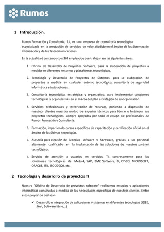  
 
1 Introducción. 
Rumos Formación y Consultoría,  S.L,  es  una  empresa  de  consultoría  tecnológica 
especializada  en  la  prestación  de  servicios  de  valor añadido en el ámbito de los Sistemas de 
Información y de las Telecomunicaciones. 
En la actualidad contamos con 367 empleados que trabajan en las siguientes áreas: 
1. Oficina  de  Desarrollo  de  Proyectos  Software,  para  la  elaboración  de  proyectos  a 
medida en diferentes entornos y plataformas tecnológicas. 
2. Tecnología  y  Desarrollo  de  Proyectos  de  Sistemas,  para  la  elaboración  de 
proyectos  a  medida  en  cualquier  entorno  tecnológico,  consultoría  de  seguridad 
informática e instalaciones.  
3. Consultoría  tecnológica,  estratégica  y  organizativa,  para  implementar  soluciones 
tecnológicas y organizativas en el marco del plan estratégico de su organización. 
4. Servicios  profesionales  y  tercerización  de  recursos,  poniendo  a  disposición  de 
nuestros  clientes  nuestra  unidad  de  expertos técnicos para liderar o fortalecer sus 
proyectos  tecnológicos,  siempre  apoyados  por  todo  el  equipo  de  profesionales  de 
Rumos Formación y Consultoría. 
5. Formación, impartiendo cursos específicos de capacitación y certificación oficial en el 
ámbito de las últimas tecnologías. 
6. Asesoría para elección de  licencias  software  y  hardware,  gracias  a  un  personal  
altamente    cualificado    en    la  implantación  de  las  soluciones  de  nuestros  partner 
tecnológicos. 
7. Servicio    de    atención    a    usuarios    en    servicios    TI,    concretamente    para    las  
soluciones    tecnológicas    de    Meta4,  SAP,  BMC  Software,  BI,  CISCO,  MICROSOFT, 
ORACLE, ITIL, ISO 27000, etc. 
2 Tecnología y desarrollo de proyectos TI 
Nuestra  “Oficina  de  Desarrollo  de  proyectos  software”  realizamos  estudios  y  aplicaciones 
informáticas construidas a medida de las necesidades específicas de nuestros clientes. Entre 
estos proyectos destacan: 
 Desarrollo e integración de aplicaciones y sistemas en diferentes tecnologías (J2EE, 
.Net, Software libre,…) 
 
