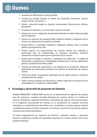  
 
 Arquitecturas SOA basadas en Servicios Web. 
 Creación  de  portales  basados  en  Gestor  de  Contenidos  (Hemendik,  Joomla!, 
Drupal, Life Ray, Interwoven…) 
 Diseño  y  desarrollo  basado  en  Gestores  documentales  (Documentum,  Alfresco, 
Sharepoint) 
 Proyectos de e‐Business o x‐net (intranet, extranet, internet). 
 Pioneros en el uso e integración de aplicaciones basadas en feeds mediante Google 
Search Appliance. 
 Servicios en entornos de movilidad (PDAs, teléfonos móviles) e integración de los 
mismos con aplicaciones de empresa en servidor. 
 Diseño  gráfico  y  creatividad:  trabajamos  integración  perfecta  entre  la  interfaz 
gráfica y la programación web. 
 Análisis  experto.  Los  requerimientos  de  nuestros  clientes  son  analizados  y 
gestionados  para  ser  transformados  en  requisitos  funcionales.  Asimismo 
asesoramos a nuestros clientes para la definición de los mismos. 
 Diseño  técnico  basado  en  patrones  y  estándares  de  codificación.  El  empleo  de 
frameworks y arquitecturas y metodologías de desarrollo en nuestras aplicaciones 
genera un producto final sólido y fiable. 
 Entornos  de  desarrollo  equivalentes  a  las  plataformas  de  producción.  Mediante 
plataformas de virtualización simulamos los entornos de producción de nuestros 
clientes. 
 Control de calidad. Los productos elaborados han de superar estrictos  controles y 
procedimientos de calidad. 
 Todos nuestros proyectos de Desarrollo se realizan siguiendo las directrices de la 
metodología ITIL y modelos de calidad CMMI 
3 Tecnología y desarrollo de proyectos de Sistemas 
RUMOS FORMACIÓN Y CONSULTORÍA cuenta con un departamento de ingeniería de sistemas 
para  dar  respuesta  a  cualquier  necesidad  planteada  por  nuestros  clientes  en  el  ámbito  de 
sistemas informáticos, seguridad informática, virtualización de sistemas y de comunicaciones, 
en  la  integración  personalizada  de  sistemas,  en  la  virtualización  de  cualquier  estructura 
informática, en mantenimientos informáticos, etc., en definitiva en ofrecer cualquier solución 
a medida que requiera el cliente incluyendo el suministro y venta de las licencias de software 
necesarias y/o la venta de hardware. 
El  nuestro  Departamento  de  “Ingeniería  de  Sistemas”  realizamos  estudios  y  soluciones 
técnicas a medida para atender las necesidades específicas de nuestros clientes. Entre estos 
proyectos destacan: 
 