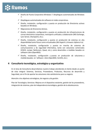  
 
 Diseño de Puesto Corporativo Windows 7. Despliegues automatizados de Windows 
7. 
 Despliegues automatizados de software en redes corporativas. 
 Diseño,  instalación,  configuración  y  puesta  en  producción  de  Directorios  activos 
basados en Windows. 
 Migraciones de Directorios Activos. 
 Diseño,  instalación,  configuración  y  puesta  en producción  de  infraestructuras  de  
correo electrónico corporativo, mensajería unificada y colaboración (MS Exchange, 
Lync Server, Sharepoint, etc.). 
 Diseño,  instalación,  configuración  y  puesta  en  producción  de  sistemas  en  alta 
disponibilidad tanto físicos como virtualizados (Ms HyperV y Vmware vSphere 4.x) 
 Diseño,  instalación,  configuración  y  puesta  en  marcha  de  sistemas  de 
comunicaciones  y  de  seguridad  informática,  tanto  con  soluciones  comerciales 
(CISCO,  Juniper  NetScreen,  Zywal, etc.),  como  desarrollos  a  medidas  basados  en 
software Libre (OpenBSD). 
 Diseño,    instalación,    configuración    y  puesta    en    producción    de    soluciones  a 
medida basadas  en  Software  Libre (OpenBSD, CentOS, etc.). 
4 Consultoría tecnológica, estratégica y organizativa 
En el área de Consultoría desarrollamos nuestro trabajo atendiendo al cliente desde un punto 
de  vista  integral:  Sistemas,  Servicios,  Proveedores,  Productos,  Recursos  de  desarrollo  y 
Seguridad, con el fin de aportar las soluciones más satisfactorias para su negocio. 
Atención a los objetivos estratégicos, de negocio y de gestión. 
Plan de Tecnología y Servicios: Mejoras en el dispositivo existente, gestión de los proveedores, 
integración de sistemas, plan de independencia tecnológica, gestión de la obsolescencia. 
 
 
 
 
 
 
 