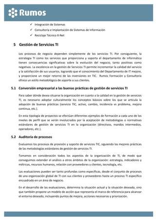  
 
 Integración de Sistemas 
 Consultoría e Implantación de Sistemas de Información 
 Reciclaje Técnico X‐Net 
5 Gestión de Servicios TI 
Los  procesos  de  negocio  dependen  simplemente  de  los  servicios  TI.  Por  consiguiente,  la 
estrategia  TI  como  los  servicios  que  proporciona  y  soporta  el  departamento  de  informática 
tienen  consecuencias  significativas  sobre  la  evolución  del  negocio,  tanto  positivas  como 
negativas. La excelencia en la gestión de Servicios TI permite incrementar la calidad del servicio 
y la satisfacción de sus usuarios, logrando que el conocimiento del Departamento de IT mejore, 
y  proporcione  un  mejor  retorno  de  las  inversiones  en  TIC.    Rumos  Formación  y  Consultoría 
ofrece un estilo metodológico de soporte a sus clientes. 
5.1 Conversión empresarial a las buenas prácticas de gestión de servicios TI 
Para saber dónde desea situarse la organización en cuanto a la calidad en la gestión de servicios 
TI,  es  necesario  adoptar  culturalmente  los  conceptos  básicos  sobre  los  que  se  articula  la 
adopción  de  buenas  prácticas  (servicio  TIC,  activo,  cambio,  incidencia  vs  problema,  mejora 
continua, etc.). 
En esta tipología de proyectos se efectúan diferentes ejemplos de formación a cada uno de los 
niveles  de perfil  que  se  verán  involucrados  por  la  aceptación  de  metodologías  o  normativas 
estándares  de  gestión  de  servicios  TI  en  la  organización  (directivos,  mandos  intermedios, 
operadores, etc.). 
5.2 Auditoría de procesos 
Evaluamos los procesos de provisión y soporte de servicios TIC, siguiendo las mejores prácticas 
de las metodologías estándares de gestión de servicios TI. 
Tomamos  en  consideración  todos  los  aspectos  de  la  organización  de  TI,  de  modo  que 
conseguimos extender el análisis a otros ámbitos de la organización: estrategia, indicadores y 
métricas, recursos humanos, relación con proveedores y clientes, tecnología, etc. 
Las evaluaciones pueden ser tanto profundas como específicas, desde el conjunto de procesos 
de una organización global de TI con sus clientes y proveedores hasta un proceso TI específico 
encuadrado en un área de negocio. 
En el desarrollo de las evaluaciones, determina la situación actual y la situación deseada, sino 
que también propone un modelo de acción que representa el marco de referencia para alcanzar 
el entorno deseado, incluyendo puntos de mejora, acciones necesarias y priorización. 
 