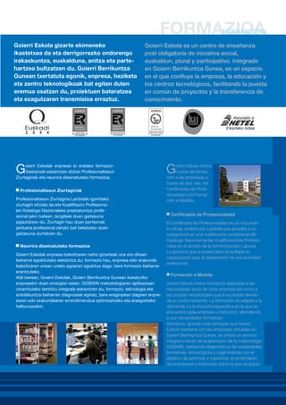 Goierri Eskola gizarte ekimeneko
ikastetxea da eta derrigorrezko ondorengo
irakaskuntza, euskalduna, anitza eta partehartzea bultzatzen du. Goierri Berrikuntza
Gunean txertatuta egonik, enpresa, heziketa
eta zentro teknologikoak bat egiten duten
eremua osatzen du, proiektuen bateratzea
eta ezagutzaren transmisioa erraztuz.

Goierri Eskola es un centro de enseñanza
post obligatoria de iniciativa social,
euskaldun, plural y participativo. Integrado
en Goierri Berrikuntza Gunea, es un espacio
en el que confluye la empresa, la educación y
los centros tecnológicos, facilitando la puesta
en común de proyectos y la transferencia de
conocimiento.

G

oierri Eskolak enpresei bi eratako formazioikastaroak eskaintzen dizkie: Profesionaltasun
Ziurtagiriak eta neurrira diseinatutako formazioa.
Profesionaltasun Ziurtagiriak

Profesionaltasun Ziurtagiria Lanbidek igorritako
ziurtagiri ofiziala da eta Kualifikazio Profesionalen Katalogo Nazionaleko prestakuntza profesional jakin batean, langileak duen gaitasuna
egiaztatzen du. Ziurtagiri hau duen pertsonak
jarduera profesional zehatz bat betetzeko duen
gaitasuna ziurtatzen du.
Neurrira diseinatutako formazioa
Goierri Eskolak enpresa bakoitzaren nahiz gizarteak une oro dituen
beharrei egokitutako eskaintza du; formazio hau, enpresa edo erakunde
bakoitzaren unean uneko egoerari egokitua dago, bere formazio-beharrei
erantzuteko.
Aldi berean, Goierri Eskolak, Goierri Berrikuntza Gunean kokaturiko
enpresekin duen sinergiari esker, GOIEKIN metodologiaren aplikazioan
oinarritutako zerbitzu integrala eskaintzen du, formazio, teknologia eta
antolakuntza-beharren diagnosiak eginez, bere eraginpean dagoen enpresaren edo erakundearen errendimendua optimizatzeko eta areagotzeko
helburuarekin.

G

oierri Eskola ofrece
cursos de formación a las empresas a
través de dos vías: los
Certificados de Profesionalidad y la Formación a Medida.
Certificados de Profesionalidad
El Certificado de Profesionalidad es un documento oficial, emitido por Lanbide que acredita a un
trabajador/a en una cualificación profesional del
Catálogo Nacional de las Cualificaciones Profesionales en el ámbito de la Administración Laboral.
La persona que lo posee tiene acreditada su
capacitación para el desempeño de una actividad
profesional.
Formación a Medida
Goierri Eskola ofrece formación adaptada a las
necesidades tanto de cada empresa así como a
las propias necesidades que la sociedad demanda en cada momento. La formación se adapta a la
demanda y a la situación específica en la que se
encuentra cada empresa o institución, atendiendo
a sus necesidades formativas.
Asimismo, gracias a las sinergias que Goierri
Eskola mantiene con las empresas ubicadas en
Goierri Berrikuntza Gunea, se ofrece un servicio
integral a través de la aplicación de la metodología
GOIEKIN, realizando diagnósticos de necesidades
formativas, tecnológicas y organizativas con el
objetivo de optimizar y maximizar el rendimiento
de la empresa o institución sobre la que se actúa.

 