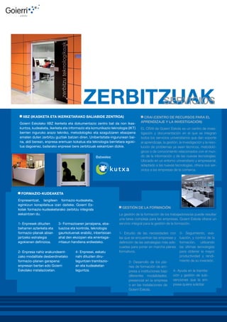 IIBZ (IKASKETA ETA IKERKETARAKO BALIABIDE ZENTROA)
Goierri Eskolako IIBZ ikerketa eta dokumentazio zentro bat da non ikaskuntza, kudeaketa, ikerketa eta informazio eta komunikazio teknologia (IKT)
berrien inguruko arazo tekniko, metodologiko eta ezagutzaren ebazpena
ematen duten zerbitzu guztiak batzen diren. Unibertsitate-ingurunean baina, aldi berean, enpresa eremuan kokatua eta teknologia berrietara egokitua dagoenez, bailarako enpresei bere zerbitzuak eskaintzen dizkie.
Babeslea:

CRAI (CENTRO DE RECURSOS PARA EL
APRENDIZAJE Y LA INVESTIGACIÓN)
EL CRAI de Goierri Eskola es un centro de investigación y documentación en el que se integran
todos los servicios universitarios que dan soporte
al aprendizaje, la gestión, la investigación y la resolución de problemas ya sean técnicos, metodológicos o de conocimiento relacionados con el mundo de la información y de las nuevas tecnologías.
Ubicado en un entorno universitario y empresarial,
adaptado a las nuevas tecnologías, ofrece sus servicios a las empresas de la comarca.

FORMAZIO-KUDEAKETA
Enpresentzat, langileen formazio-kudeaketa,
eginkizun korapilatsua izan daiteke. Goierri Eskolak formazio-kudeaketarako zerbitzu integrala
eskaintzen du.
1- Enpresek dituzten
beharren azterketa eta
formazio-planak abian
jartzeko estrategia
egokienen definizioa.

3- Formazioaren jarraipena, ebaluazioa eta kontrola, teknologia
gaurkotuenak erabiliz, inbertsioan
ahal den ekoizpen eta errentagarritasun handiena erdiesteko.

2- Enpresa nahiz erakundeentzako modalitate desberdinetako
formazio-planen garapena:
enpresan bertan edo Goierri
Eskolako instalazioetan.

4- Enpresei, eskatu
nahi dituzten dirulaguntzen tramitazioan eta kudeaketan
laguntza.

GESTIÓN DE LA FORMACIÓN
La gestión de la formación de los trabajadores/as puede resultar
una tarea compleja para las empresas. Goierri Eskola ofrece un
servicio integral para la gestión de la formación.
1- Estudio de las necesidades con
las que se encuentran las empresas y
definición de las estrategias más adecuadas para poner en marcha planes
formativos.
2- Desarrollo de los planes de formación de empresa e instituciones bajo
diferentes modalidades:
presencial en la empresa
o en las instalaciones de
Goierri Eskola.

3- Seguimiento, evaluación, y control de la
formación, utilizando
las últimas tecnologías
para obtener la mayor
productividad y rendimiento de su inversión.

4- Ayuda en la tramitación y gestión de subvenciones que la empresa quiera solicitar.

 