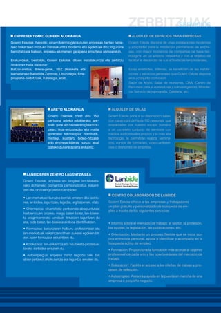 ENPRESENTZAKO GUNEEN ALOKAIRUA

ALQUILER DE ESPACIOS PARA EMPRESAS

Goierri Eskolak, bereziki, oinarri teknologikoa duten enpresak bertan betiereko finkatzeko moduko instalakuntza moderno eta egokituak ditu; ingurune
berriztatzaile batean, enpresa-ekimenen garapena errazteko asmoarekin.
Erakundeak, bestalde, Goierri Eskolak dituen instalakuntza eta zerbitzu
orokorrez balia daitezke:
Batzar-aretoa, Bilera-gelak, IIBZ (Ikasketa eta
Ikerketarako Baliabide Zentroa), Liburutegia, Erreprografia-zerbitzuak, Kafetegia, etab.

ARETO ALOKAIRUA
Goierri Eskolak prest ditu 150
pertsona arteko edukierako aretoak, gure lan-taldearen gidaritzapean, ikus-entzunezko eta maila
goreneko teknologiaz horniturik,
mintegi, ikastaro, bideo-hitzaldi
edo enpresa-bilerak burutu ahal
izateko aukera aparta eskainiz.

Goierri Eskola dispone de unas instalaciones modernas
y adaptadas para la instalación permanente de empresas, con mayor incidencia de compañías de base tecnológica, en un entorno innovador y con el objetivo de
facilitar el desarrollo de sus actividades empresariales.
Estas entidades, además, se benefician de las instalaciones y servicios generales que Goierri Eskola dispone
en su conjunto como son:
Salón de Actos, Salas de reuniones, CRAI (Centro de
Recursos para el Aprendizaje y la Investigación), Biblioteca, Servicio de reprografía, Cafetería, etc.

ALQUILER DE SALAS
Goierri Eskola pone a su disposición salas,
con capacidad de hasta 150 personas, que
respaldadas por nuestro equipo humano
y un completo conjunto de servicios con
medios audiovisuales propios y la más alta
tecnología, le permitirán realizar seminarios, cursos de formación, videoconferencias o reuniones de empresa.

LANBIDEREN ZENTRO LAGUNTZAILEA
Goierri Eskolak, enpresa eta langileei lan-bilaketarako dohaineko plangintza pertsonalizatua eskaintzen die, ondorengo zerbitzuen bidez:
• Lan-merkatuari buruzko berriak ematen ditu: sektorea, lanbidea, laguntzak, legedia, argitalpenak, etab.
• Orientazioa: elkarrizketa pertsonala abiapuntutzat
hartzen duen prozesu malgu baten bidez, lan-bilaketa eraginkorrerako urratsak finkatzen laguntzen du
eta, bide batez, lan-bilaketa aktiboa identifikatzen.
• Formazioa: bakoitzaren helburu profesionalari eta
lan-merkatuak eskaintzen dituen aukerei egokien lotzen zaien formazioa eskaintzen du.
• Kolokazioa: lan-eskaintza eta hautaketa-prozesuetarako sarbidea errazten du.
• Autoenplegua: enpresa nahiz negozio txiki bat
abian jartzeko aholkularitza eta laguntza ematen du.

CENTRO COLABORADOR DE LANBIDE
Goierri Eskola ofrece a las empresas y trabajadores
un plan gratuito y personalizado de búsqueda de empleo a través de los siguientes servicios:

• Informa sobre el mercado de trabajo: el sector, la profesión,
las ayudas, la legislación, las publicaciones, etc. 
• Orientación: Mediante un proceso flexible que se inicia con
una entrevista personal, ayuda a identificar y acompaña en la
búsqueda activa de empleo. 
• Formación: Proporciona la formación más acorde al objetivo
profesional de cada uno y las oportunidades del mercado de
trabajo.
• Colocación: Facilita el acceso a las ofertas de trabajo y procesos de selección. 
• Autoempleo: Asesora y ayuda en la puesta en marcha de una
empresa o pequeño negocio.

 