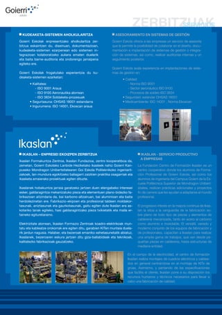 KUDEAKETA-SISTEMEN AHOLKULARITZA
Goierri Eskolak enpresentzako aholkularitza zerbitzua eskaintzen du, diseinuan, dokumentazioan,
kudeaketa-sistemen ezarpenean edo sistemen integrazioan kolaboratzeko aukera ematen duelarik
eta baita barne-auditoria eta ondorengo jarraipena
egiteko ere.
Goierri Eskolak frogatutako esperientzia du kudeaketa-sistemen ezarketan:
• Kalitatea:
- ISO 9001 Araua
- ISO 9100 Aeronautika alorrean
- ISO 3834 Soldaketa-prozesuak
• Segurtasuna: OHSAS 18001 estandarra
• Ingurumena: ISO 14001, Ekoscan araua

ASESORAMIENTO EN SISTEMAS DE GESTIÓN
Goierri Eskola ofrece a las empresas un servicio de asesoría
que le permite la posibilidad de colaborar en el diseño, documentación e implantación de sistemas de gestión o integración de sistemas, así como, realizar auditorias internas y un
seguimiento posterior.
Goierri Eskola avala experiencia en implantaciones de sistemas de gestión en:
• Calidad:
- Norma ISO 9001
- Sector aeronáutico ISO 9100
- Procesos de soldeo ISO 3834
• Seguridad: estándar OHSAS 18001
• Medioambiente: ISO 14001 , Norma Ekoscan

IKASLAN – ENPRESEI EKOIZPEN ZERBITZUA
Ikaslan Formakuntza Zentroa, Ikaslan Fundazioa, zentro kooperatiboa da,
zeinetan, Goierri Eskolako Lanbide Heziketako ikasleek nahiz Goierri Kanpuseko Mondragon Unibertsitatearen Goi Eskola Politeknikoko ingeniaritzakoek, lan-mundura egokitzeko baliagarri zaizkien praktika osagarriak eta
ikasketa amaierako proiektuak egiten dituzte.
Ikaslanek hobekuntza jarraia garatzeko jartzen duen etengabeko interesei
esker, galdaragintza mekanizatuko pieza eta elementuen plano-bidezko fabrikazioan aitzindaria da, bai karbono-altzairuan, bai aluminioan eta baita
herdoilezinetan ere. Fabrikazio-ekipoen eta profesional taldeen moldakortasunak, aniztasunak eta gaurkotasunak, gaitu egiten dute Ikaslan era askotariko lanak egiteko, hasi galdaragintzako pieza txikietatik eta maila ertaineko egituretaraino.
Elektrizitate alorrean, Ikaslan Formazio Zentroak koadro-elektrikoak muntatu eta kableatze orokorrak ere egiten ditu, garabien KITen muntaia duelarik jardun nagusia. Halaber, eta bezeroak emaniko xehetasunetatik abiatuz,
Ikaslanek, bezeroaren eskura jartzen ditu giza-baliabideak eta teknikoak,
kalitatezko fabrikazioak gauzatzeko.

IKASLAN - SERVICIO PRODUCTIVO
A EMPRESAS
La Fundación Centro de Formación Ikaslan es un
centro cooperativo donde los alumnos de Formación Profesional de Goierri Eskola, así como los
alumnos de ingeniería del Campus Goierri de la Escuela Politécnica Superior de Mondragon Unibertsitatea, realizan prácticas adicionales y proyectos
fin de carrera que les ayudan a adaptarse al mundo
profesional.
El progresivo interés en la mejora continua de Ikaslan la sitúa a la vanguardia de la fabricación sobre plano de todo tipo de piezas y elementos de
calderería mecanizada, tanto en acero al carbono
como aluminio e inoxidable. El versátil, variado y
moderno conjunto de los equipos de fabricación y
de profesionales, capacitan a Ikaslan para realizar
una amplia gama de trabajos, que van desde pequeñas piezas en calderería, hasta estructuras de
mediana entidad.

En el campo de la electricidad, el centro de formación
Ikaslan realiza montajes de cuadros eléctricos y cableados en general centrándose en el montaje de KITs de
grúas. Asimismo, y partiendo de las especificaciones
que facilita el cliente, Ikaslan pone a su disposición los
recursos humanos y técnicos necesarios para llevar a
cabo una fabricación de calidad.

 