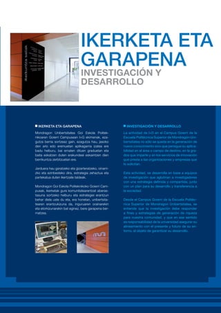 IKERKETA ETA GARAPENA
Mondragon Unibertsitatea Goi Eskola Politeknikoaren Goierri Campusean I+G ekimenak, ezagutza berria sortzeaz gain, ezagutza hau, jasoko
den arlo edo eremuetan aplikagarria izatea ere
badu helburu, bai ematen dituen graduetan eta
baita eskatzen duten erakundeei eskaintzen dien
berrikuntza zerbitzuetan ere.
Jarduera hau garatzeko eta gizarteratzeko, oinarrizko eta ezinbesteko dira, estrategia zehaztua eta
partekatua duten ikertzaile taldeak.
Mondragon Goi Eskola Politeknikoko Goierri Campusak, ikerketak gure komunitatearentzat aberastasuna sortzeko helburu eta estrategiei erantzun
behar diela uste du eta, era honetan, unibertsitatearen erantzukizuna da, inguruaren orainarekin
eta etorkizunarekin bat eginez, bere garapena bermatzea.

INVESTIGACIÓN Y DESARROLLO
La actividad de I+D en el Campus Goierri de la
Escuela Politécnica Superior de Mondragón Unibertsitatea no sólo se queda en la generación de
nuevo conocimiento sino que persigue su aplicabilidad en el área o campo de destino, en la grados que imparte y en los servicios de innovación
que presta a las organizaciones y empresas que
lo solicitan.
Esta actividad, se desarrolla en base a equipos
de investigación que aglutinan a investigadores
con una estrategia definida y compartida, junto
con un plan para su desarrollo y transferencia a
la sociedad.
Desde el Campus Goierri de la Escuela Politécnica Superior de Mondragon Unibertsitatea, se
entiende que la investigación debe responder
a fines y estrategias de generación de riqueza
para nuestra comunidad, y que en ese sentido
es responsabilidad de la universidad asegurar su
alineamiento con el presente y futuro de su entorno, al objeto de garantizar su desarrollo.

 