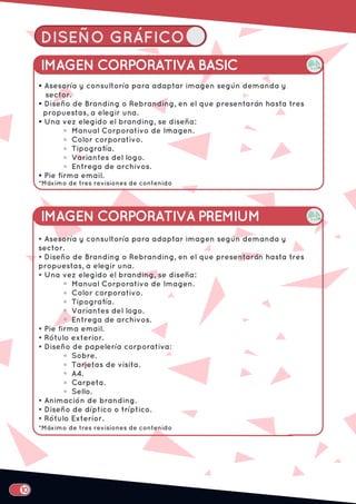 DISEÑO GRÁFICO
IMAGEN CORPORATIVA BASIC
• Asesoría y consultoría para adaptar imagen según demanda y
sector.
• Diseño de Branding o Rebranding, en el que presentarán hasta tres
propuestas, a elegir una.
• Una vez elegido el branding, se diseña:
Manual Corporativo de Imagen.
Color corporativo.
Tipografía.
Variantes del logo.
Entrega de archivos.
• Pie firma email.
• Rótulo exterior.
• Diseño de papelería corporativa:
Sobre.
Tarjetas de visita.
A4.
Carpeta.
Sello.
• Animación de branding.
• Diseño de díptico o tríptico.
• Rótulo Exterior.
• Asesoría y consultoría para adaptar imagen según demanda y
sector.
• Diseño de Branding o Rebranding, en el que presentarán hasta tres
propuestas, a elegir una.
• Una vez elegido el branding, se diseña:
Manual Corporativo de Imagen.
Color corporativo.
Tipografía.
Variantes del logo.
Entrega de archivos.
• Pie firma email.
IMAGEN CORPORATIVA PREMIUM
*Máximo de tres revisiones de contenido
*Máximo de tres revisiones de contenido
 