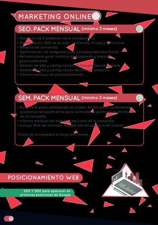 MARKETING ONLINE
POSICIONAMIENTO WEB
SEO Y SEM para aparecer en
primeras posiciones de Google
SEO. PACK MENSUAL (mínimo 3 meses)
• Selección de 5 palabras clave competitivas.
• Optimización SEO de la web - contenido, títulos y estructura.
• Revisión de contenido.
• Optimización de imágenes y sus correspondientes títulos.
• Refuerzo para guiar motores de búsqueda y mejorar
posicionamiento.
• Gestión de alta y configuración de Google Search Console.
• Gestión de alta y configuración de Google Analytics.
• Informe mensual de posicionamiento.
SEM. PACK MENSUAL (mínimo 3 meses)
• Durante el plazo establecido en el plan de actuación analizamos y
ajustamos los parámetros para aumentar y optimizar la efectividad
de la campaña.
• Informe mensual del estado y del coste de la campaña.
• Incluye 100€ de inversión Google Ads en apertura de cuenta.
*Coste de la campaña a cargo del cliente.
 