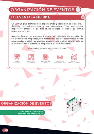 ORGANIZACIÓN DE EVENTOS
TU EVENTO A MEDIDA
En SOMOS.plus planificamos, organizamos y coordinamos el evento.
Siempre nos adaptaremos a sus necesidades, por eso vemos
importarte ofrecer la posibilidad de realizar el evento de forma
integral o parcial.
Nuestro Equipo se encargará desde un principio de estudiar la
viabilidad de la propuesta, comprometidos con el cumplimiento de las
necesidades y objetivos, sin dejar pasar el más mínimo detalle, esto es
lo que marcará la diferencia respecto a los demás eventos.
NUESTROS SERVICIOS DESTACADOS
ORGANIZACIÓN DE EVENTOS
Es tu evento, ¡Disfrútalo!
nosotros nos encargamos
 