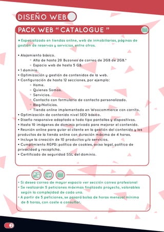 DISEÑO WEB
PACK WEB “ CATALOGUE ”
Especializado en tiendas online, web de inmobiliarias, páginas de
gestión de reservas y servicios, entre otros.
• Alojamiento básico.
Alta de hasta 20 Buzones de correo de 2GB de 2GB.*
Espacio web de hasta 5 GB.
• 1 dominio.
• Optimización y gestión de contenidos de la web.
• Configuración de hasta 12 secciones, por ejemplo:
Home.
Quienes Somos.
Servicios.
Contacto con formulario de contacto personalizado.
Blog/Noticias.
Tienda online implementada en Woocommerce con carrito.
• Optimización de contenido nivel SEO básico.
• Diseño responsive adaptado a todo tipo pantallas y dispositivos.
• Hasta 10 imágenes de dominio privado para mejorar el contenido.
• Reunión online para guiar al cliente en la gestión del contenido y los
productos de la tienda online con duración máxima de 4 horas.
• Incluye la creación de 10 productos y/o servicios.
• Cumplimiento RGPD: política de cookies, aviso legal, política de
privacidad y recaptcha.
• Certificado de seguridad SSL del dominio.
• Si desea correo de mayor espacio ver sección correo profesional
• Se realizarán 5 peticiones máximas finalizado proyecto, valorables
según la complejidad de cada una.
• A partir de 5 peticiones, se pasará bolsa de horas mensual mínima
de 8 horas, con coste a consultar.
2
 