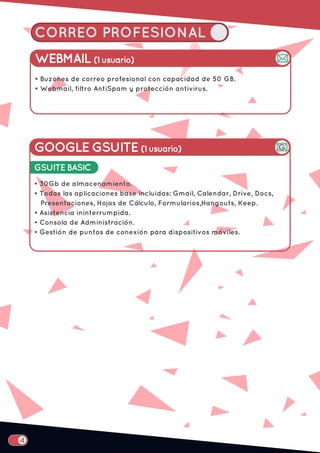 CORREO PROFESIONAL
WEBMAIL (1 usuario)
• Buzones de correo profesional con capacidad de 50 GB.
• Webmail, filtro AntiSpam y protección antivirus.
GOOGLE GSUITE (1 usuario)
• 30Gb de almacenamiento.
• Todas las aplicaciones base incluidas: Gmail, Calendar, Drive, Docs,
Presentaciones, Hojas de Cálculo, Formularios,Hangouts, Keep.
• Asistencia ininterrumpida.
• Consola de Administración.
• Gestión de puntos de conexión para dispositivos móviles.
GSUITE BASIC
 