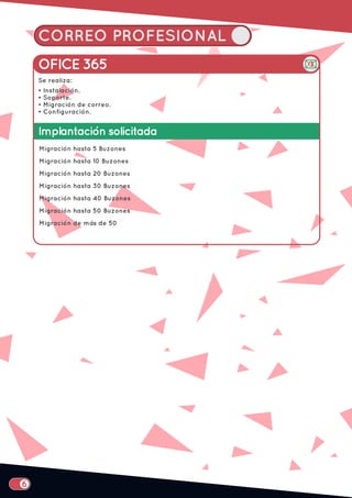 CORREO PROFESIONAL
Implantación solicitada
Migración hasta 5 Buzones
Migración hasta 10 Buzones
Migración hasta 20 Buzones
Migración hasta 30 Buzones
Migración hasta 40 Buzones
Migración hasta 50 Buzones
Migración de más de 50
OFICE 365
Se realiza:
• Instalación.
• Soporte.
• Migración de correo.
• Configuración.
 
