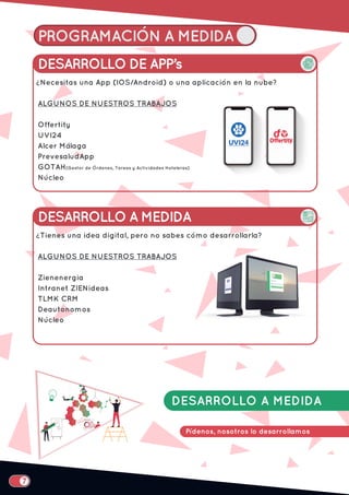 PROGRAMACIÓN A MEDIDA
DESARROLLO A MEDIDA
Pídenos, nosotros lo desarrollamos
DESARROLLO DE APP’s
Necesitas una App (IOS/Android) o una aplicación en la nube?
ALGUNOS DE NUESTROS TRABAJOS
Offertity
UVI24
Alcer Málaga
PrevesaludApp
GOTAH(Gestor de Órdenes, Tareas y Actividades Hoteleras)
Núcleo
¿
DESARROLLO A MEDIDA
Tienes una idea digital, pero no sabes cómo desarrollarla?
ALGUNOS DE NUESTROS TRABAJOS
Zienenergia
Intranet ZIENideas
TLMK CRM
Deautonomos
Núcleo
¿
 
