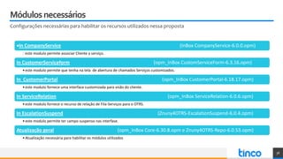 Módulosnecessários
Configurações necessárias para habilitar os recursos utilizados nessa proposta
36
In CompanyService (InBox CompanyService-6.0.0.opm)
este modulo permite associar Cliente a serviço.
In CustomerServiceform (opm_InBox CustomServiceForm-6.3.16.opm)
•este modulo permite que tenha na tela de abertura de chamados Serviços customizados.
In CustomerPortal (opm_InBox CustomerPortal-6.18.17.opm)
•este modulo fornece uma interface customizada para visão do cliente.
In ServiceRelation (opm_InBox ServiceRelation-6.0.6.opm)
•este modulo fornece o recurso de relação de Fila-Serviços para o OTRS.
In EscalationSuspend (Znuny4OTRS-EscalationSuspend-6.0.4.opm)
•este modulo permite ter campo suspenso nas interfase.
Atualização geral (opm_InBox Core-6.30.8.opm e Znuny4OTRS-Repo-6.0.53.opm)
•Atualização necessária para habilitar os módulos utilizados
 