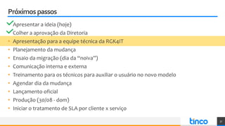 Próximospassos
• Apresentar a ideia (hoje)
• Colher a aprovação da Diretoria
• Apresentação para a equipe técnica da RGK4IT
• Planejamento da mudança
• Ensaio da migração (dia da “noiva”)
• Comunicação interna e externa
• Treinamento para os técnicos para auxiliar o usuário no novo modelo
• Agendar dia da mudança
• Lançamento oficial
• Produção (30/08 - dom)
• Iniciar o tratamento de SLA por cliente x serviço
37
 