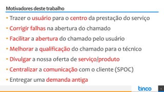 Motivadoresdestetrabalho
• Trazer o usuário para o centro da prestação do serviço
4
• Facilitar a abertura do chamado pelo usuário
• Melhorar a qualificação do chamado para o técnico
• Corrigir falhas na abertura do chamado
• Entregar uma demanda antiga
• Divulgar a nossa oferta de serviço/produto
• Centralizar a comunicação com o cliente (SPOC)
 