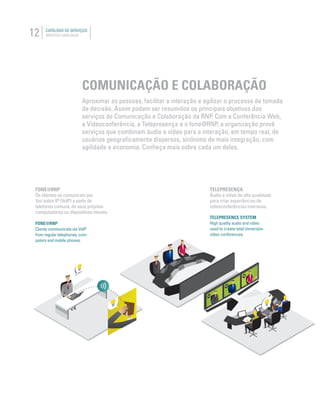 12 CATÁLOGO DE SERVIÇOS
SERVICES CATALOGUE
COMUNICAÇÃO E COLABORAÇÃO
Aproximar as pessoas, facilitar a interação e agilizar o processo de tomada
de decisão. Assim podem ser resumidos os principais objetivos dos
serviços de Comunicação e Colaboração da RNP. Com a Conferência Web,
a Videoconferência, a Telepresença e o fone@RNP, a organização provê
serviços que combinam áudio e vídeo para a interação, em tempo real, de
usuários geograﬁcamente dispersos, sinônimo de mais integração, com
agilidade e economia. Conheça mais sobre cada um deles.
TELEPRESENÇA
Áudio e vídeo de alta qualidade
para criar experiências de
videoconferências imersivas.
FONE@RNP
Os clientes se comunicam por
Voz sobre IP (VoIP) a partir de
telefones comuns, de seus próprios
computadores ou dispositivos móveis.
TELEPRESENCE SYSTEM
High quality audio and video
used to create total immersion
video conferences.
FONE@RNP
Clients communicate via VoIP
from regular telephones, com-
puters and mobile phones.
 