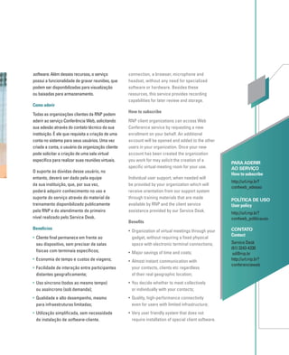 software. Além desses recursos, o serviço
possui a funcionalidade de gravar reuniões, que
podem ser disponibilizadas para visualização
ou baixadas para armazenamento.
Como aderir
Todas as organizações clientes da RNP podem
aderir ao serviço Conferência Web, solicitando
sua adesão através do contato técnico da sua
instituição. É ele que requisita a criação de uma
conta no sistema para seus usuários. Uma vez
criada a conta, o usuário da organização cliente
pode solicitar a criação de uma sala virtual
especíﬁca para realizar suas reuniões virtuais.
O suporte às dúvidas desse usuário, no
entanto, deverá ser dado pela equipe
da sua instituição, que, por sua vez,
poderá adquirir conhecimento no uso e
suporte do serviço através do material de
treinamento disponibilizado publicamente
pela RNP e do atendimento de primeiro
nível realizado pelo Service Desk.
Benefícios
• Cliente ﬁnal permanece em frente ao
seu dispositivo, sem precisar de salas
físicas com terminais especíﬁcos;
• Economia de tempo e custos de viagens;
• Facilidade de interação entre participantes
distantes geograﬁcamente;
• Uso síncrono (todos ao mesmo tempo)
ou assíncrono (sob demanda);
• Qualidade e alto desempenho, mesmo
para infraestruturas limitadas;
• Utilização simpliﬁcada, sem necessidade
de instalação de software-cliente.
PARA ADERIR
AO SERVIÇO
How to subscribe
http://url.rnp.br?
confweb_adesao
POLÍTICA DE USO
User policy
http://url.rnp.br?
confweb_politicauso
CONTATO
Contact
Service Desk
(61) 3243-4330
sd@rnp.br
http://url.rnp.br?
conferenciaweb
connection, a browser, microphone and
headset, without any need for specialized
software or hardware. Besides these
resources, this service provides recording
capabilities for later review and storage.
How to subscribe
RNP client organizations can access Web
Conference service by requesting a new
enrollment on your behalf. An additional
account will be opened and added to the other
users in your organization. Once your new
account has been created the organization
you work for may solicit the creation of a
speciﬁc virtual meeting room for your use.
Individual user support, when needed will
be provided by your organization which will
receive orientation from our support system
through training materials that are made
available by RNP and the client service
assistance provided by our Service Desk.
Beneﬁts
• Organization of virtual meetings through your
gadget, without requiring a ﬁxed physical
space with electronic terminal connections;
• Major savings of time and costs;
• Almost instant communication with
your contacts, clients etc regardless
of their real geographic location;
• You decide whether to meet collectively
or individually with your contacts;
• Quality, high-performance connectivity
even for users with limited infrastructure;
• Very user friendly system that does not
require installation of special client software.
 