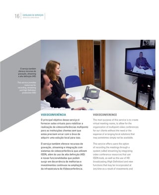16 CATÁLOGO DE SERVIÇOS
SERVICES CATALOGUE
VIDEOCONFERÊNCIA
O principal objetivo desse serviço é
fornecer salas virtuais para viabilizar a
realização de videoconferências multiponto
para as instituições clientes sem que
estas precisem arcar com o ônus de
adquirir uma solução local para isso.
O serviço também oferece recursos de
gravação, streaming e integração com
sistemas de videoconferência que utilizem
ISDN, além do uso de alta definição (HD)
e novas funcionalidades que podem
surgir em decorrência de melhorias e
investimentos contínuos na ampliação
da infraestrutura da Videoconferência.
VIDEOCONFERENCE
The main purpose of this service is to create
virtual meeting rooms, to allow for the
organization of multipoint video conferences
for our clients without the need or the
expense of arranging local solutions that
may sometimes simply not be available.
This service offers users the option
of recording the meetings through a
system called streaming by integrating
video conference resources that use
ISDN tools, as well as the use of HD
broadcasting (High Deﬁnition) and new
functions that may be incorporated at
any time as a result of investments and
O serviço também
oferece recursos de
gravação, streaming
e alta deﬁnição (HD)
This service provides
resources for
recording, streaming
and High Deﬁnition
production (HD)
 