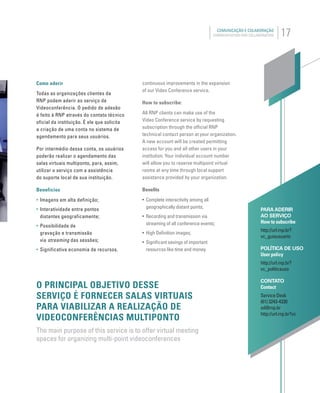 17COMUNICAÇÃO E COLABORAÇÃO
COMMUNICATION AND COLLABORATION
PARA ADERIR
AO SERVIÇO
How to subscribe
http://url.rnp.br?
vc_guiausuario
POLÍTICA DE USO
User policy
http://url.rnp.br?
vc_politicauso
CONTATO
Contact
Service Desk
(61) 3243-4330
sd@rnp.br
http://url.rnp.br?vc
Como aderir
Todas as organizações clientes da
RNP podem aderir ao serviço de
Videoconferência. O pedido de adesão
é feito à RNP através do contato técnico
oficial da instituição. É ele que solicita
a criação de uma conta no sistema de
agendamento para seus usuários.
Por intermédio dessa conta, os usuários
poderão realizar o agendamento das
salas virtuais multiponto, para, assim,
utilizar o serviço com a assistência
do suporte local de sua instituição.
Benefícios
• Imagens em alta definição;
• Interatividade entre pontos
distantes geograficamente;
• Possibilidade de
gravação e transmissão
via streaming das sessões;
• Significativa economia de recursos.
O PRINCIPAL OBJETIVO DESSE
SERVIÇO É FORNECER SALAS VIRTUAIS
PARA VIABILIZAR A REALIZAÇÃO DE
VIDEOCONFERÊNCIAS MULTIPONTO
The main purpose of this service is to offer virtual meeting
spaces for organizing multi-point videoconferences
continuous improvements in the expansion
of our Video Conference service.
How to subscribe:
All RNP clients can make use of the
Video Conference service by requesting
subscription through the ofﬁcial RNP
technical contact person at your organization.
A new account will be created permitting
access for you and all other users in your
institution. Your individual account number
will allow you to reserve multipoint virtual
rooms at any time through local support
assistance provided by your organization.
Beneﬁts
• Complete interactivity among all
geographically distant points;
• Recording and transmission via
streaming of all conference events;
• High Deﬁnition images;
• Signiﬁcant savings of important
resources like time and money.
 