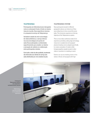 18 CATÁLOGO DE SERVIÇOS
SERVICES CATALOGUE
TELEPRESENÇA
Participantes em diferentes locais interagindo
como se estivessem frente a frente na mesma
mesa de reunião. Essa experiência imersiva
é a proposta do serviço de Telepresença.
Verdadeiro estado da arte na tecnologia
de videoconferência, o serviço oferece
recursos tecnológicos de ponta em
salas físicas planejadas e ambientadas
especiﬁcamente para ampliar ao máximo
a sensação de realismo na colaboração
entre participantes remotos.
Com áudio e vídeo de alta qualidade, atualmente
são oferecidas aos clientes do serviço seis
salas distribuidas por cinco estados do país.
TELEPRESENCE SYSTEM
Now participants located in different
geographic places can interact as if they
were sitting face-to-face around the same
table. This immersion experience is the key
objective of the Telepresence system.
This is a true video conference state of art
experience providing cutting edge technology
resources in preplanned and equipped
physical meeting rooms adapted speciﬁcally
to create a sensation of realism while
bringing together people located in other
cities or countries in a meeting or event.
Clients can use six meeting rooms in ﬁve
states in Brazil, all equipped with high
O serviço de
Telepresença oferece
uma experiência
verdadeiramente imersiva
Telepresença
services provide
a true immersion
experience
 