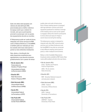Cada uma delas está equipada com
câmeras de alta definição (HD),
posicionadas para a melhor cobertura
do espaço assim que o sistema for
iniciado, sem que os participantes
precisem se preocupar com os ajustes
dos equipamentos durante as reuniões.
A Telepresença pode ser usada de forma
integrada com outros serviços da RNP,
como a Videoconferência e o fone@RNP,
e também pode ser realizada por meio
da conexão entre duas salas (ponto a
ponto) ou mais ambientes (multiponto).
Veja, abaixo, a localização das
salas disponíveis atualmente para
agendamento e que deverão aumentar
gradativamente com o passar do tempo:
• Rio de Janeiro (RJ):
Financiadora de
Estudos e Projetos (Finep)
Universidade do Estado
do Rio de Janeiro (UERJ)
• Brasília (DF):
Rede Nacional de
Ensino e Pesquisa (RNP)
• Belo Horizonte (MG):
Universidade Federal
de Minas Gerais (UFMG)
• Recife (PE):
Universidade Federal
de Pernambuco (UFPE)
• São Paulo (SP):
Universidade Federal
de São Paulo (UNIFESP)
quality video and audio infrastructure.
Each of these meeting spaces is equipped
with high deﬁnition cameras and sound
equipment positioned to maximize coverage
of the meeting room as soon as the system
is engaged, without the need for participants
to worry about just equip an image or
sound resources during the meeting.
The telepresence system is designed to
integrate with other RNP communication
services such as Video Conference and
the fone@RNP. It may also be connected
to two different meeting rooms (point to
point), or other multipoint environments.
Below, is a list of available Telepresence
broadcast centers available to RNP clients. New
rooms will be added to the list in the near future.
• Rio de Janeiro (RJ):
Finep - Studies and Projects
Finance Organization
UERJ - Rio de Janeiro
State University
• Brasília (DF):
RNP - Brazilian National research
and education network
• Belo Horizonte (MG):
UFMG - Federal
University of Minas Gerais
• Recife (PE):
UFPE - Federal
University of Pernambuco
• São Paulo (SP):
UNIFESP - Federal
University of Sao Paolo
 