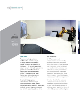 20 CATÁLOGO DE SERVIÇOS
SERVICES CATALOGUE
Como aderir
Todas as organizações clientes
da RNP podem aderir ao serviço.
O pedido de adesão é feito à RNP
através do contato técnico oficial da
instituição. É ele que solicita a criação
de uma conta no sistema de agendamento
para seus usuários. Por intermédio
dessa conta, os usuários poderão
realizar o agendamento das salas
físicas, para, assim, utilizá-las com
a assistência do suporte local.
Uma instituição que possua
uma sala física de Telepresença
pode compartilhá-la com as demais
instituições clientes do serviço. Nesse caso,
a adesão tem uma etapa administrativa,
que consiste na assinatura de um Termo
Todas as
organizações
cllientes podem
aderir ao serviço
All RNP member
organizations
can subscribe
to this service
How to subscribe
All RNP clients can make
use of the Telepresence service by
requesting subscription through the
official RNP technical contact person at
your organization. A new account will
be created permitting access for you
and all other users in your institution.
Your individual account number will
allow you to reserve multipoint virtual
rooms at any time through local support
assistance provided by your organization.
A member client that has Access to
a Telepresence room and wishes to
share it with another organization may
do so. In this case, subscription to the
additional service requires the signing of
a Term of Cooperation and homologation
 