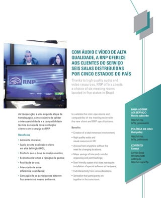 de Cooperação, e uma segunda etapa de
homologação, com o objetivo de validar
a interoperabilidade e a compatibilidade
técnica da sala da nova instituição
cliente com o serviço da RNP.
Benefícios
• Ambiente imersivo;
• Áudio de alta qualidade e vídeo
em alta definição (HD);
• Conforto sem o ônus de deslocamentos;
• Economia de tempo e redução de gastos;
• Facilidade de uso;
• Interatividade entre
diferentes localidades;
• Sensação de os participantes estarem
fisicamente no mesmo ambiente.
PARA ADERIR
AO SERVIÇO
How to subscribe
http://url.rnp.
br?tp_guiausuario
POLÍTICA DE USO
User policy
http://url.rnp.
br?tp_politicauso
CONTATO
Contact
Service Desk
(61) 3243-4330
sd@rnp.br
http://url.rnp.br?tp
COM ÁUDIO E VÍDEO DE ALTA
QUALIDADE, A RNP OFERECE
AOS CLIENTES DO SERVIÇO
SEIS SALAS DISTRIBUÍDAS
POR CINCO ESTADOS DO PAÍS
Thanks to high quality audio and
video resources, RNP offers clients
a choice of six meeting rooms
located in ﬁve states in Brazil
to validate the inter-operations and
compatibility of the meeting room with
the new client and RNP specifications.
Benefits
• Creation of a total immersion environment;
• High quality audio and
visual resources in HD;
• Access from anywhere without the
need for changing locations;
• Major savings of time and costs for
organizing and joint meetings;
• User friendly system that does not require
installation of special software or hardware;
• Full interactivity from various locations;
• Sensation that participants are
together in the same room.
 