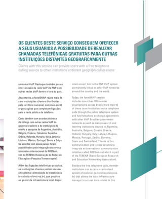 um ramal VoIP. Destaque também para a
interconexão da rede VoIP da RNP com
outras redes VoIP dentro e fora do país.
Atualmente, o fone@RNP reúne mais de
cem instituições clientes distribuídas
pelo território nacional, com mais de 40
organizações que completam ligações
para a rede pública de telefonia.
Conta também com acordos de troca
de tráfego com outras redes VoIP do
governo brasileiro e de instituições de
ensino e pesquisa da Argentina, Austrália,
Bélgica, Croácia, Eslovênia, Espanha,
Grécia, Holanda, Hungria, Itália, Letônia,
Lituânia, México, Portugal, Sérvia e Suíça.
Os acordos com esses países foram
possibilitados pela integração do serviço
à iniciativa internacional do NRENum.
net, da TERENA (Associação de Redes de
Educação e Pesquisa Transeuropeia).
Além das ligações telefônicas gratuitas,
as instituições clientes podem acessar
um sistema centralizado de estatísticas
(estatisticasfone.rnp.br), que propicia
ao gestor da infraestrutura local dispor
OS CLIENTES DESTE SERVIÇO CONSEGUEM OFERECER
A SEUS USUÁRIOS A POSSIBILIDADE DE REALIZAR
CHAMADAS TELEFÔNICAS GRATUITAS PARA OUTRAS
INSTITUIÇÕES DISTANTES GEOGRAFICAMENTE
Clients with this service can provide users with a free telephone
calling service to other institutions at distant geographical locations
interconnect him to the RNP VoIP system
permanently linked to other VoIP networks
around the country and the world.
Today, the fone@RNP service
includes more than 100 member
organizations across Brazil; more than 40
of these same institutions make telephone
calls through the public telephone system
and hold telephone exchange agreements
with other VoIP Brazilian government
networks as well as many research and
learning institutions located in Argentina,
Australia, Belgium, Croatia, Greece,
Holland, Hungary, Italy, Latvia, Lithuania,
Mexico, Portugal, Serbia, Slovenia,
Spain and Switzerland. Thanks to this
communication grid is now possible to
integrate an international communication
initiative called NRENum.net which is part
of the TERENA (Trans-European Research
and Education Networking Association).
Besides the free telephone calls, member
institutions can access a centralized
system of statistics (estatisticasfone.rnp.
br) that allows the local infrastructure
manager to access data related to this
 
