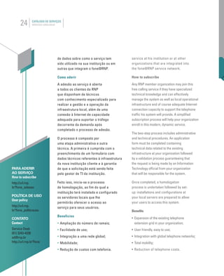 24 CATÁLOGO DE SERVIÇOS
SERVICES CATALOGUE
UNAM
de dados sobre como o serviço tem
sido utilizado na sua instituição ou em
outras que integram o fone@RNP.
Como aderir
A adesão ao serviço é aberta
a todos os clientes da RNP
que disponham de técnicos
com conhecimento especializado para
realizar a gestão e a operação da
infraestrutura local, além de uma
conexão à Internet de capacidade
adequada para suportar o tráfego
decorrente da demanda após
completado o processo de adesão.
O processo é composto por
uma etapa administrativa e outra
técnica. A primeira é cumprida com o
preenchimento de um formulário com
dados técnicos referentes à infraestrutura
da nova instituição cliente e à garantia
de que a solicitação está sendo feita
pelo gestor de TI da instituição.
Feito isso, inicia-se o processo
de homologação, ao fim do qual a
instituição terá instalado e configurado
os servidores locais que lhe
permitirão oferecer o acesso ao
serviço para seus usuários.
Benefícios
• Ampliação do número de ramais;
• Facilidade de uso;
• Integração a uma rede global;
• Mobilidade;
• Redução de custos com telefonia.
PARA ADERIR
AO SERVIÇO
How to subscribe
http://url.rnp.
br?fone_adesao
POLÍTICA DE USO
User policy
http://url.rnp.
br?fone_politicauso
CONTATO
Contact
Service Desk
(61) 3243-4330
sd@rnp.br
http://url.rnp.br?fone
service at his institution or at other
organizations that are integrated into
the fone@RNP service network.
How to subscribe
Any RNP member organization may join this
free calling service if they have specialized
technical knowledge and can effectively
manage the system as well as local operational
infrastructure and of course adequate Internet
connection capacity to support the telephone
trafﬁc his system will provide. A simpliﬁed
subscription process will help your organization
enroll in this modern, dynamic service.
The two-step process includes administrative
and technical procedures. An application
form must be completed containing
technical data related to the existing
infrastructure at your organization followed
by a validation process guaranteeing that
the request is being made by an Information
Technology ofﬁcial from your organization
that will be responsible for the system.
Once completed, a homologation
process is undertaken followed by set-
up: installations and conﬁgurations at
your local servers are prepared to allow
your users to access this system.
Beneﬁts
• Expansion of the existing telephone
extension grid in your organization;
• User friendly, easy to use;
• Integration with global telephone networks;
• Total mobility;
• Reduction of telephone costs.
 