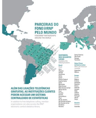 Cefet-RJ)))UFF)))
Em
brapa-CNPAB
)))ON
)))LNCC)))
Finep)))UFRRJ)))
RNP)))CBPF)))
UFRJ)))CNEN)))
IM
PA)))Unirio)))
Em
brapa-CTAA
)))
Fiocruz)))
M
CT-M
ast)))INT
)))Em
brapa-CNPS
Em
brapa-CNPTIA)))
USP)))UFABC)))
Em
brapa-CNPM
)))
RNP)))UFScar)))
UNIFESP)))INPE)))
CTI)))LNLS
Em
brapa-CNPM
A
)))
Em
brapa-CPPSE)))
Em
brapa-CNPDIA
)))
INPA
)))Embrapa)))
IDSM
)))FUA
UFM
T
UFPA
Embrapa-CPATU
)))
)))UFRA
UNIFAP
UFRR
UFM
A)))Cefet-M
A
UFPI)))
Em
brapa-CPAM
N
)))
RNP
UFPE)))
Em
brapa-CPATSA)))
UNIVASF
UFG
UFPB)))
Em
brapa-CNPA
)))UFCG
)))INSA
UFRN
Em
brapa-CNPAT)))
Em
brapa-CNPC
)))UFC
EM
BRAPA-CPATC)))
UFS
UFT
)))
UFSC
Cefet-SC
)))
)))Em
brapa-CNPSA
Em
brapa-CNPSO
)))
UFPR
UFSM
)))UFRGS
)))
Em
brapa-CPACT)))
Em
brapa-CPPSUL)))
UFPel)))Cefet-RS)))
FURG)))
Em
brapa-CNPUV)))
RJSP
SC
PR
MS
RS
DF
TO
GO
MT BA
AL SE
PE PB
RN
CE
PI
MA
PA
APRR
AC
RO
AM
UFSJ)))UFU)))
LNA)))Cefet-M
G
)))UFV)))UNIFAL
)))UFTM
)))
Em
brapa-CNPM
S
)))UFJF
)))
Em
brapa-CNPGL
)))UFOP)))UFLA)))
UNIFEI)))UFM
G
MG
ES
UFES
UFBA)))Cefet-BA
)))
Em
brapa-CNPM
F
UFAC
Em
brapa
-CPAFR
UFAL
UNAM
)))
MX
AR
RIU)))
)))
)))
HR
SI
ES
GR
HU
IT
LV
LT
PT
RedIRIS
)))
FCCN
)))
RS
CH
CARNet)))
ARNES)))
GRNET)))
NIIF)))
GARR)))
Sigm
aNet)))
LITNET
)))
AM
RES
)))
SW
ITCH
)))
BE
BELNET
)))
NL
SURFnet
)))
)))
)))
)))
Em
brapa
M
CT
Em
brapa-CNPH
Capes
Em
brapa-CPAC
CNPq
RNP)))CGEE
)))
ALÉM DAS LIGAÇÕES TELEFÔNICAS
GRATUITAS, AS INSTITUIÇÕES CLIENTES
PODEM ACESSAR UM SISTEMA
CENTRALIZADO DE ESTATÍSTICAS
In addition to free telephone calling, member
organizations can also access the RNP
electronic central statistics library
DISPONÍVEL
NOS SEGUINTES
LOCAIS:
Available at the
following locations:
Brasil:
Brazil:
Acre
Alagoas
Amapá
Amazonas
Bahia
Ceará
Distrito Federal
Espírito Santo
Goiás
Maranhão
Mato Grosso
Mato Grosso do Sul
Minas Gerais
Pará
Paraíba
Paraná
Pernambuco
Piauí
Rio de Janeiro
Rio Grande do Norte
Rio Grande do Sul
Rondônia
Roraima
Santa Catarina
São Paulo
Sergipe
Tocantins
Outros Países
da América Latina:
Other Latin American
countries:
Argentina
México
Europa:
Europe:
Bélgica
Croácia
Eslovênia
Espanha
Grécia
Holanda
Hungria
Itália
Letônia
Lituânia
Portugal
Sérvia
Suíça
Oceania:
Oceania:
Austrália
PARCERIAS DO
FONE@RNP
PELO MUNDO
FONE@RNP PARTNERSHIPS
AROUND THE WORLD
 