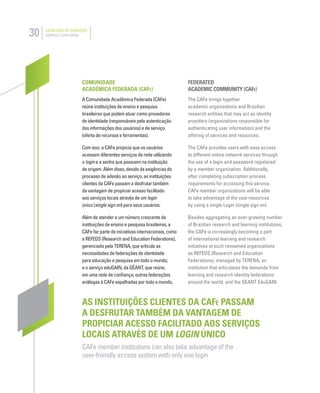 30 CATÁLOGO DE SERVIÇOS
SERVICES CATALOGUE
COMUNIDADE
ACADÊMICA FEDERADA (CAFE)
A Comunidade Acadêmica Federada (CAFe)
reúne instituições de ensino e pesquisa
brasileiras que podem atuar como provedores
de identidade (responsáveis pela autenticação
das informações dos usuários) e de serviço
(oferta de recursos e ferramentas).
Com isso, a CAFe propicia que os usuários
acessem diferentes serviços da rede utilizando
o login e a senha que possuem na instituição
de origem. Além disso, devido às exigências do
processo de adesão ao serviço, as instituições
clientes da CAFe passam a desfrutar também
da vantagem de propiciar acesso facilitado
aos serviços locais através de um login
único (single sign on) para seus usuários.
Além de atender a um número crescente de
instituições de ensino e pesquisa brasileiras, a
CAFe faz parte de iniciativas internacionais, como
a REFEDS (Research and Education Federations),
gerenciada pela TERENA, que articula as
necessidades de federações de identidade
para educação e pesquisa em todo o mundo;
e o serviço eduGAIN, da GÉANT, que reúne,
em uma rede de conﬁança, outras federações
análogas à CAFe espalhadas por todo o mundo,
FEDERATED
ACADEMIC COMMUNITY (CAFE)
The CAFe brings together
academic organizations and Brazilian
research entities that may act as identity
providers (organizations responsible for
authenticating user information) and the
offering of services and resources.
The CAFe provides users with easy access
to different online network services through
the use of a login and password registered
by a member organization. Additionally,
after completing subscription process
requirements for accessing this service,
CAFe member organizations will be able
to take advantage of the vast resources
by using a single Login (single sign on).
Besides aggregating an ever-growing number
of Brazilian research and learning institutions,
the CAFe is increasingly becoming a part
of international learning and research
initiatives at such renowned organizations
as REFEDS (Research and Education
Federations), managed by TERENA, an
institution that articulates the demands from
learning and research identity federations
around the world, and the GEANT EduGAIN
AS INSTITUIÇÕES CLIENTES DA CAFE PASSAM
A DESFRUTAR TAMBÉM DA VANTAGEM DE
PROPICIAR ACESSO FACILITADO AOS SERVIÇOS
LOCAIS ATRAVÉS DE UM LOGIN ÚNICO
CAFe member institutions can also take advantage of the
user-friendly access system with only one login
 