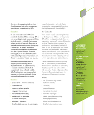 PARA ADERIR
AO SERVIÇO
How to subscribe
http://url.rnp.br?
cafe_adesao
POLÍTICA DE USO
User policy
Provedores
de Identidade:
Identity Providers:
http://url.rnp.br?
cafe_politica_idp
Provedores
de Serviços:
Service Providers:
http://url.rnp.br?
cafe_politica_ps
CONTATO
Contact
Service Desk
(61) 3243-4330
atendimento@cafe.rnp.br
http://url.rnp.br?cafe
além de um número signiﬁcativo de serviços
oferecidos a essas federações, que podem ser
potencialmente compartilhados na CAFe.
Como aderir
Há duas maneiras de aderir à CAFe: como
provedor de identidade (IdP) ou de serviço (SP). A
mais comum é a primeira, já que essa modalidade
de adesão propicia à instituição cliente acessar
todos os serviços da federação. O processo de
adesão é composto por uma etapa administrativa
e outra técnica. Na primeira, a instituição
submete documentos e participa de entrevistas
para obter a aprovação. Depois, inicia-se a
homologação, ao ﬁm da qual a instituição terá
instalado e conﬁgurado os servidores locais para
oferecer o acesso ao serviço aos seus usuários.
Quanto à segunda maneira de aderir ao
serviço, o processo é análogo. Há uma
etapa administrativa, em que o novo serviço
é analisado mediante a confrontação da
adequabilidade da sua política de uso à da
CAFe. Feito isso, inicia-se uma segunda fase,
quando se veriﬁca a compatibilidade técnica
entre a federação e o serviço em questão.
Benefícios
• Acesso rápido a inúmeros conteúdos;
• Facilidade de uso;
• Integração da base de dados;
• Integração internacional;
• Intercâmbio de informações;
• Mais agilidade na pesquisa e
na troca de informações;
• Mobilidade e segurança;
• Simpliﬁcação do processo de autenticação.
system that unites in a safe and reliable
network other analogous global federations
that may be potentially shared by CAFe.
How to subscribe
There are two ways of subscribing: either as
an identity provider (IdP) or a service provider
(SP). IdP, the most typical method, allows an
organization to potentially access all federation
services. The subscription consists of an
administrative procedure and a technical
setup. To start, an organization must submit
documents and participate in interviews in
order to obtain approval. Once authorized, the
process moves to homologation after which,
the institution will install and conﬁgure local
servers to provide access to internal users.
The second method is analogous; starting
with an administrative procedure where
the new service is analyzed by confronting
the adequacy of its user policy with the
FAC user policy. The second phase veriﬁes
the technical compatibility between the
federation and the service in question.
Beneﬁts
• Fast access to the large number
of different contents;
• Easy to use;
• Integrated database;
• International integration;
• Information exchanges;
• Greater speed when researching
or changing information;
• Mobility and high-level security;
• Simpliﬁed authentication process.
 