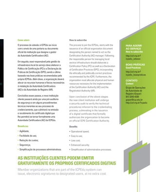 Como aderir
O processo de adesão à ICPEdu se inicia
com o envio de uma portaria ou documento
oﬁcial da instituição que designa o gestor
da Autoridade Certiﬁcadora (AC).
Em seguida, esse responsável pela gestão da
infraestrutura local do serviço deve elaborar a
Política de Certiﬁcação (PC) e a Declaração de
Práticas de Certiﬁcação (DPC), sendo a última
baseada nas boas práticas recomendadas pela
própria ICPEdu. Além disso, a organização deverá
alocar os recursos humanos e físicos necessários
à instalação da Autoridade Certiﬁcadora
(AC) e da Autoridade de Registro (AR).
Concluídos esses passos, a nova instituição
cliente passará ainda por uma pré-auditoria
de segurança e em alguns procedimentos
técnicos inerentes ao seu processo de
credenciamento, que culminará na emissão
e recebimento do certiﬁcado digital que
lhe permitirá se tornar formalmente uma
Autoridade Certiﬁcadora (AC) da ICPEdu.
Benefícios
• Agilidade;
• Facilidade de uso;
• Redução de custos;
• Segurança;
• Simpliﬁcação de processos administrativos.
PARA ADERIR
AO SERVIÇO
How to subscribe
http://url.rnp.br?
icpedu_adesao
BOAS PRÁTICAS
Good Practices
http://url.rnp.br?
icpedu_boaspraticas
CONTATO
Contact
Grupo de Operações
de Autoridade de
Registro (Gopar)
(61) 3243-4330
gopar@icp.edu.br
http://url.rnp.br?icpedu
AS INSTITUIÇÕES CLIENTES PODEM EMITIR
GRATUITAMENTE OS PRÓPRIOS CERTIFICADOS DIGITAIS
Member organizations that are part of the ICPEdu system can
issue, electronic signatures to designated users, at no extra cost
How to subscribe
The process to join the ICPEdu, starts with the
issuance of an ofﬁcial organization document
designating the person named to act as the
Certiﬁcation Authority (AC) manager. Following,
the responsible person for managing local
service infrastructure should elaborate a
Certiﬁcation Policy (PC) as well as a Declaration
of Certiﬁcation Practices (DPC), incorporating
the ethically and politically correct practices
recommended by the ICPE. Furthermore, the
organization must allocate physical and human
resources necessary for the implementation
of the Certiﬁcation Authority (AC) and the
Registration Authority (AR).
Upon conclusion of the above stages
the new client institution will undergo
a security audit to verify the technical
procedures inherent to the credentialing
process, culminating in the issuance
of a digital certificate that formally
authorizes the organization to become
an official ICPE Certification Authority.
Beneﬁts
• Operational speed;
• Easy to use;
• Low cost;
• Enhanced security;
• Simpliﬁcation of administrative processes.
 
