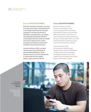 34 CATÁLOGO DE SERVIÇOS
SERVICES CATALOGUE
EDUROAM (EDUCATION ROAMING)
O eduroam (education roaming) é um serviço
de acesso sem ﬁo seguro, desenvolvido para
a comunidade internacional de educação
e pesquisa. A iniciativa permite que os
estudantes, os pesquisadores e as equipes
das instituições participantes obtenham
conectividade à Internet, através de conexão
sem ﬁo (wi-ﬁ), dentro de seus campi e
em qualquer localidade que ofereça esta
facilidade como provedora de serviço.
Lançada no Brasil em 2012, a iniciativa
internacional já reúne instituições de
aproximadamente 60 países, unindo
diversos usuários na troca de experiências
e conhecimento de forma simples,
rápida e segura a partir da Internet.
EDUROAM (EDUCATION ROAMING)
Eduroam (education roaming)
is a proven-safe wireless access
service developed for the international
educational and research community that
allows client students, researchers and
users to make secure Internet connections
through a wireless system (Wi-Fi), from most
locations that offer this option (according
to your local Internet service provider).
Launched in Brazil in 2012,
this international initiative already
includes member clients from 60 different
countries; users who are exchanging
knowledge and experiences in a fast,
simple and safe way based on this modern
Internet communication network.
O eduroam já
reúne instituições
de cerca de
60 paises
The eduroam network
now brings together
organizations
from more than
60 countries
 