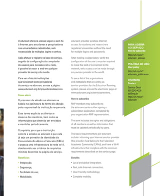 O eduroam oferece acesso seguro e sem ﬁo
à Internet para estudantes e pesquisadores
nas universidades cadastradas, sem
necessidade de múltiplos logins e senhas.
Após efetuar o registro na base do serviço,
seguido da conﬁguração do computador
do usuário para conexão com a rede,
é possível acessar a web em qualquer
provedor de serviço do mundo.
Para ver a lista de instituições
que funcionam como provedoras
de serviço no eduroam, acesse a página:
www.eduroam.org.br/provedoresdeservico.
Como aderir
O processo de adesão ao eduroam se
baseia na assinatura do termo de adesão
pelo responsável da instituição requerente.
Esse termo explicita os direitos e
deveres dos membros, bem como as
informações que deverão ser enviadas
e mantidas periodicamente.
O requisito para que a instituição
solicite a adesão ao eduroam é que esta
já seja um provedor de identidade da
Comunidade Acadêmica Federada (CAFe)
e possua uma infraestrutura de rede wi-fi,
obedecendo aos critérios de requisitos
mínimos descritos na página do serviço.
Benefícios
• Integração;
• Segurança;
• Facilidade de uso;
• Mobilidade.
PARA ADERIR
AO SERVIÇO
How to subscribe
http://url.rnp.br?
eduroam_adesao
POLÍTICA DE USO
User policy
http://url.rnp.br?
eduroam_politicauso
CONTATO
Contact
Service Desk
(61) 3243-4330
sd@rnp.br
http://url.rnp.br?
eduroam
eduroam provides wireless Internet
access for students and researchers
registered universities without the need
for multiple logins and passwords.
After making a subscription, verify the
conﬁguration of the user computer required
to make this kind of connection to the
network; web access can be made through
any service provider in the world.
To see a list of the organizations
and institutions that are acting as
service providers for the Education Roaming
system, please access the electronic page at:
www.eduroam.org.br/serviceproviders.
How to subscribe
RNP members may subscribe to
the eduroam service after signing a
subscription application completed by
your organization RNP representative.
The term includes the rights and obligations
of all members as well as information that
must be updated periodically by users.
The basic requirements to join eduroam
include: informing your Internet service provider
(the provider must belong to the Federated
Academic Community (CAFe)); and have a Wi-Fi
infrastructure that complies with the minimum
requirements described on the service page.
Beneﬁts
• Local and global integration;
• Fast, safe Internet connection;
• User-friendly methodology;
• Complete mobility.
 