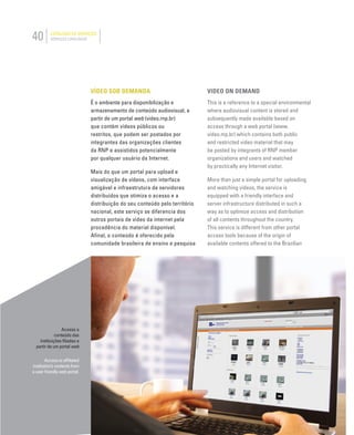 40 CATÁLOGO DE SERVIÇOS
SERVICES CATALOGUE
Acesso a
conteúdo das
instituições ﬁliadas a
partir de um portal web
Access to afﬁliated
institution’s contents from
a user friendly web portal.
VÍDEO SOB DEMANDA
É o ambiente para disponibilização e
armazenamento de conteúdo audiovisual, a
partir de um portal web (video.rnp.br)
que contém vídeos públicos ou
restritos, que podem ser postados por
integrantes das organizações clientes
da RNP e assistidos potencialmente
por qualquer usuário da Internet.
Mais do que um portal para upload e
visualização de vídeos, com interface
amigável e infraestrutura de servidores
distribuídos que otimiza o acesso e a
distribuição do seu conteúdo pelo território
nacional, este serviço se diferencia dos
outros portais de vídeo da internet pela
procedência do material disponível.
Afinal, o conteúdo é oferecido pela
comunidade brasileira de ensino e pesquisa
VIDEO ON DEMAND
This is a reference to a special environmental
where audiovisual content is stored and
subsequently made available based on
access through a web portal (www.
video.mp.br) which contains both public
and restricted video material that may
be posted by integrants of RNP member
organizations and users and watched
by practically any Internet visitor.
More than just a simple portal for uploading
and watching videos, the service is
equipped with a friendly interface and
server infrastructure distributed in such a
way as to optimize access and distribution
of all contents throughout the country.
This service is different from other portal
access tools because of the origin of
available contents offered to the Brazilian
 