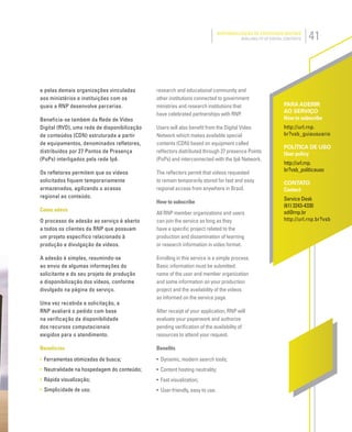 41DISPONIBILIZAÇÃO DE CONTEÚDOS DIGITAIS
AVAILABILITY OF DIGITAL CONTENTS
PARA ADERIR
AO SERVIÇO
How to subscribe
http://url.rnp.
br?vsb_guiausuario
POLÍTICA DE USO
User policy
http://url.rnp.
br?vsb_politicauso
CONTATO
Contact
Service Desk
(61) 3243-4330
sd@rnp.br
http://url.rnp.br?vsb
e pelas demais organizações vinculadas
aos ministérios e instituições com os
quais a RNP desenvolve parcerias.
Beneficia-se também da Rede de Vídeo
Digital (RVD), uma rede de disponibilização
de conteúdos (CDN) estruturada a partir
de equipamentos, denominados refletores,
distribuídos por 27 Pontos de Presença
(PoPs) interligados pela rede Ipê.
Os refletores permitem que os vídeos
solicitados fiquem temporariamente
armazenados, agilizando o acesso
regional ao conteúdo.
Como aderir
O processo de adesão ao serviço é aberto
a todos os clientes da RNP que possuam
um projeto específico relacionado à
produção e divulgação de vídeos.
A adesão é simples, resumindo-se
ao envio de algumas informações do
solicitante e do seu projeto de produção
e disponibilização dos vídeos, conforme
divulgado na página do serviço.
Uma vez recebida a solicitação, a
RNP avaliará o pedido com base
na verificação da disponibilidade
dos recursos computacionais
exigidos para o atendimento.
Benefícios
• Ferramentas otimizadas de busca;
• Neutralidade na hospedagem do conteúdo;
• Rápida visualização;
• Simplicidade de uso.
research and educational community and
other institutions connected to government
ministries and research institutions that
have celebrated partnerships with RNP.
Users will also beneﬁt from the Digital Video
Network which makes available special
contents (CDN) based on equipment called
reﬂectors distributed through 27 presence Points
(PoPs) and interconnected with the Ipê Network.
The reﬂectors permit that videos requested
to remain temporarily stored for fast and easy
regional access from anywhere in Brazil.
How to subscribe
All RNP member organizations and users
can join the service as long as they
have a speciﬁc project related to the
production and dissemination of learning
or research information in video format.
Enrolling in this service is a simple process.
Basic information must be submitted:
name of the user and member organization
and some information on your production
project and the availability of the videos
as informed on the service page.
After receipt of your application, RNP will
evaluate your paperwork and authorize
pending veriﬁcation of the availability of
resources to attend your request.
Beneﬁts
• Dynamic, modern search tools;
• Content hosting neutrality;
• Fast visualization;
• User-friendly, easy to use.
 