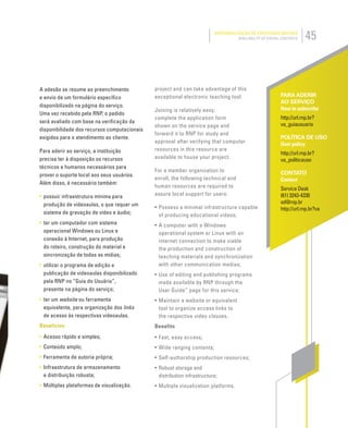 45DISPONIBILIZAÇÃO DE CONTEÚDOS DIGITAIS
AVAILABILITY OF DIGITAL CONTENTS
PARA ADERIR
AO SERVIÇO
How to subscribe
http://url.rnp.br?
va_guiausuario
POLÍTICA DE USO
User policy
http://url.rnp.br?
va_politicauso
CONTATO
Contact
Service Desk
(61) 3243-4330
sd@rnp.br
http://url.rnp.br?va
A adesão se resume ao preenchimento
e envio de um formulário especíﬁco
disponibilizado na página do serviço.
Uma vez recebido pela RNP, o pedido
será avaliado com base na veriﬁcação da
disponibilidade dos recursos computacionais
exigidos para o atendimento ao cliente.
Para aderir ao serviço, a instituição
precisa ter à disposição os recursos
técnicos e humanos necessários para
prover o suporte local aos seus usuários.
Além disso, é necessário também:
• possuir infraestrutura mínima para
produção de videoaulas, o que requer um
sistema de gravação de vídeo e áudio;
• ter um computador com sistema
operacional Windows ou Linux e
conexão à Internet, para produção
do roteiro, construção do material e
sincronização de todas as mídias;
• utilizar o programa de edição e
publicação de videoaulas disponibilizado
pela RNP no “Guia do Usuário”,
presente na página do serviço;
• ter um website ou ferramenta
equivalente, para organização dos links
de acesso às respectivas videoaulas.
Benefícios
• Acesso rápido e simples;
• Conteúdo amplo;
• Ferramenta de autoria própria;
• Infraestrutura de armazenamento
e distribuição robusta;
• Múltiplas plataformas de visualização.
project and can take advantage of this
exceptional electronic teaching tool.
Joining is relatively easy;
complete the application form
shown on the service page and
forward it to RNP for study and
approval after verifying that computer
resources in this resource are
available to house your project.
For a member organization to
enroll, the following technical and
human resources are required to
assure local support for users:
• Possess a minimal infrastructure capable
of producing educational videos;
• A computer with a Windows
operational system or Linux with an
internet connection to make viable
the production and construction of
teaching materials and synchronization
with other communication medias;
• Use of editing and publishing programs
made available by RNP through the
User Guide” page for this service;
• Maintain a website or equivalent
tool to organize access links to
the respective video classes.
Benefits
• Fast, easy access;
• Wide ranging contents;
• Self-authorship production resources;
• Robust storage and
distribution infrastructure;
• Multiple visualization platforms.
 