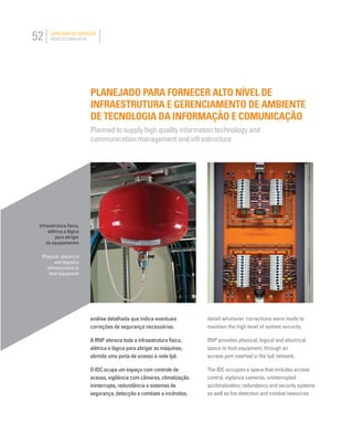 52 CATÁLOGO DE SERVIÇOS
SERVICES CATALOGUE
PLANEJADO PARA FORNECER ALTO NÍVEL DE
INFRAESTRUTURA E GERENCIAMENTO DE AMBIENTE
DE TECNOLOGIA DA INFORMAÇÃO E COMUNICAÇÃO
Planned to supply high quality information technology and
communication management and infrastructure
Infraestrutura física,
elétrica e lógica
para abrigar
os equipamentos
Physical, electrical
and logistics
infrastructure to
host equipment
detail whatever corrections were made to
maintain the high level of system security.
RNP provides physical, logical and electrical
space to host equipment, through an
access port inserted in the Ipê network.
The IDC occupies a space that includes access
control, vigilance cameras, uninterrupted
acclimatization, redundancy and security systems
as well as ﬁre detection and combat resources.
análise detalhada que indica eventuais
correções de segurança necessárias.
A RNP oferece toda a infraestrutura física,
elétrica e lógica para abrigar as máquinas,
abrindo uma porta de acesso à rede Ipê.
O IDC ocupa um espaço com controle de
acesso, vigilância com câmeras, climatização
ininterrupta, redundância e sistemas de
segurança, detecção e combate a incêndios.
 