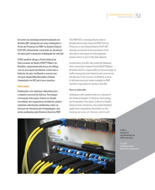 53HOSPEDAGEM ESTRATÉGICA
STRATEGIC HOSTING
O IDC é
dotado de
equipamentos de
última geração
The IDC
maintains latest
generation equipment
The RNP IDC is strategically located in
Brasilia which also hosts the RNP Point of
Presence in the Federal District (PoP-DF),
directly connected to the backbone of the
education and research multi-gigabyte
system which is part of the Ipê network.
Furthermore, the IDC also hosts the Network
Inter-connection Federal Point (FIX/PTTMetro –
Brasilia) which is responsible for the exchange of
trafﬁc among the main federal and commercial
backbones in the country, facilitating access
to all these services made available to RNP
member organizations hosted in the IDC.
How to subscribe
Institutions with systems that are relevant to
the National System of Science, Technology
and Innovation, Education, Culture or Health,
linked to their ministries, may submit detailed
application requesting information on the
hosting services of interest, which will
Encontra-se estrategicamente localizado em
Brasília (DF), abrigando em suas instalações o
Ponto de Presença da RNP no Distrito Federal
(PoP-DF), diretamente conectado ao backbone
de educação e pesquisa multigigabit da rede Ipê.
O IDC também abriga o Ponto Federal de
Interconexão de Redes (FIX/PTTMetro de
Brasília), responsável pela troca de tráfego
com os principais backbones comerciais e
federais do país, facilitando o acesso aos
serviços disponibilizados pelos clientes
hospedados no IDC para seus usuários.
Como aderir
Instituições com sistemas relevantes para
o sistema nacional de Ciência, Tecnologia
e Inovação, Educação, Cultura ou Saúde,
vinculadas aos respectivos ministérios, podem
submeter solicitações detalhadas sobre os
serviços de interesse para hospedagem, que
serão analisadas pela Diretoria Geral da RNP.
 