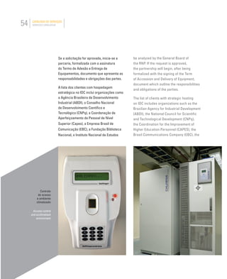 54 CATÁLOGO DE SERVIÇOS
SERVICES CATALOGUE
Controle
de acesso
e ambiente
climatizado
Access control
and acclimatized
environment
be analyzed by the General Board of
the RNP. If the request is approved,
the partnership will begin, after being
formalized with the signing of the Term
of Accession and Delivery of Equipment,
document which outline the responsibilities
and obligations of the parties.
The list of clients with strategic hosting
on IDC includes organizations such as the
Brazilian Agency for Industrial Development
(ABDI), the National Council for Scientific
and Technological Development (CNPq),
the Coordination for the Improvement of
Higher Education Personnel (CAPES), the
Brasil Communications Company (EBC), the
Se a solicitação for aprovada, inicia-se a
parceria, formalizada com a assinatura
do Termo de Adesão e Entrega de
Equipamentos, documento que apresenta as
responsabilidades e obrigações das partes.
A lista dos clientes com hospedagem
estratégica no IDC inclui organizações como
a Agência Brasileira de Desenvolvimento
Industrial (ABDI), o Conselho Nacional
de Desenvolvimento Cientíﬁco e
Tecnológico (CNPq), a Coordenação de
Aperfeiçoamento de Pessoal de Nível
Superior (Capes), a Empresa Brasil de
Comunicação (EBC), a Fundação Biblioteca
Nacional, o Instituto Nacional de Estudos
 