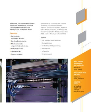 PARA ADERIR
AO SERVIÇO
How to subscribe
http://url.rnp.
br?idc_adesao
POLÍTICA DE USO
User policy
http://url.rnp.
br?idc_politicauso
CONTATO
Contact
Service Desk
(61) 3243-4330
sd@rnp.br
http://url.rnp.br?idc
National Library Foundation, the National
Institute of Educational Studies and
Research Anísio Teixeira (INEP), in addition
to the Ministry of Science, Technology and
Innovation (MCTI), the Ministry of Education
(MEC) and the Ministry of Culture (MINC).
Benefits
• Easy Access to system resources;
• Strategic location;
• Bandwidth availability monitoring;
• Reduced costs;
• 24/7 security;
• Complete support.
e Pesquisas Educacionais Anísio Teixeira
(Inep), além dos ministérios da Ciência,
Tecnologia e Inovação (MCTI), da
Educação (MEC) e da Cultura (MinC).
Benefícios
• Facilidade de
acesso aos recursos;
• Localização estratégica;
• Monitoramento da
disponibilidade e de banda;
• Redução de custos;
• Segurança 24h;
• Suporte completo.
 