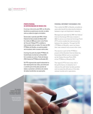 60 CATÁLOGO DE SERVIÇOS
SERVICES CATALOGUE
Os usuários
acessam mais rápido
os sites da web a partir
de qualquer dispositivo
Users can quickly
access web sites
from any source
PONTO FEDERAL
DE INTERCONEXÃO DE REDES (FIX)
O serviço oferecido pela RNP, em Brasília,
beneﬁcia os usuários por encurtar os saltos
entre as redes de origem e de destino.
Gerenciado e operado pela RNP, o Ponto
Federal de Interconexão de Redes (FIX)
foi criado em 2002 para servir como Ponto
de Troca de Tráfego (PTT) e viabilizar a
interconexão entre as redes. Por meio do FIX/
PTTMetro de Brasília, os usuários podem
sair da própria rede e acessar outros sites.
O serviço faz parte do projeto PTTMetro do
Comitê Gestor da Internet no Brasil (CGI.
br) e constitui-se como o Ponto de Acesso
(PIX) Federal do PTTMetro de Brasília (DF).
Os PTTs regionais têm papel fundamental no
bom desempenho das redes, pois diminuem
o caminho percorrido pelos pacotes de
dados e aumentam a eﬁciência do volume
de dados transferidos nas operações.
FEDERAL INTERNET EXCHANGE (FIX)
This is what the RNP, in Brasilia, provides to
users who benefit by reducing the distance
between origin and destination networks.
Managed and operated by RNP, the Federal
Internet Exchange (FIX) was created in
2002 to serve as an Internet Exchange Point
(PTT) and to enable the interconnection
between the networks. Through the FIX
/ PTTMetro of Brasilia, users can leave
their own network and access other sites.
The service is part of the PTTMetro
project of the Brazilian Internet Steering
Committee (CGI.br) and is constituted
as the Federal Access Point (PIX)
of the PTTMetro of Brasilia (DF).
The regional PTTs have a key role in
the performance of networks for it
reduces the path taken by data packets
and increase the efficiency of the data
volume transferred in operations.
 