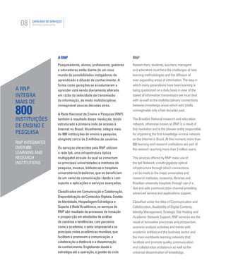 08 CATÁLOGO DE SERVIÇOS
SERVICES CATALOGUE
A RNP
Pesquisadores, alunos, professores, gestores
e educadores estão diante de um novo
mundo de possibilidades instigadoras de
aprendizado e difusão de conhecimento. A
forma como gerações se acostumaram a
aprender está sendo diariamente alterada
em razão da velocidade da transmissão
da informação, de modo multidisciplinar,
inimaginável poucas décadas atrás.
A Rede Nacional de Ensino e Pesquisa (RNP)
também é resultado dessa revolução, tendo
estruturado a primeira rede de acesso à
Internet no Brasil. Atualmente, integra mais
de 800 instituições de ensino e pesquisa,
atingindo cerca de 3 milhões de usuários.
Os serviços oferecidos pela RNP utilizam
a rede Ipê, uma infraestrutura óptica
multigigabit através da qual se conectam
as principais universidades e institutos de
pesquisa, museus, bibliotecas e hospitais
universitários brasileiros, que se beneﬁciam
de um canal de comunicação rápido e com
suporte a aplicações e serviços avançados.
Classiﬁcados em Comunicação e Colaboração,
Disponibilização de Conteúdos Digitais, Gestão
de Identidade, Hospedagem Estratégica e
Suporte à Rede Acadêmica, os serviços da
RNP são resultado de processos de inovação
e prospecção em atividades de análise
de cenários e tendências, com parceiros
como a academia, o setor empresarial e as
principais redes acadêmicas mundiais, que
facilitam e promovem a comunicação, a
colaboração a distância e a disseminação
de conhecimento. Englobando desde a
estratégia até a operação, a gestão do ciclo
RNP
Researchers, students, teachers, managers
and educators must face the challenges of new
learning methodologies and the diffusion of
ever expanding areas of information. The way in
which many generations have been learning is
being questioned on a daily basis in view of the
speed of information transmission we must deal
with as well as the multidisciplinary connections
between knowledge areas which was totally
unimaginable only a few decades past.
The Brazilian National research and education
network, otherwise known as RNP, is a result of
this revolution and is the pioneer entity responsible
for organizing the ﬁrst knowledge access network
on the Internet in Brazil. At this moment, more than
800 learning and research institutions are part of
the network reaching more than 3 million users.
The services offered by RNP make use of
the Ipê Network, a multi-gigabyte optical
infrastructure through which connections
can be made to the major universities and
research institutes, museums, libraries and
Brazilian university hospitals through use of a
fast and safe communication channel providing
advanced service and applications support.
Classiﬁed under the titles of Communication and
Collaboration, Availability of Digital Contents,
Identity Management, Strategic Site Hosting and
Academic Network Support, RNP services are the
result of innovative processes and prospection,
scenario analysis activities and trends with
academic entities and the business sector and
the main worldwide learning networks that
facilitate and promote quality communication
and collaboration at distance as well as the
universal dissemination of knowledge.
A RNP
INTEGRA
MAIS DE
800
INSTITUIÇÕES
DE ENSINO E
PESQUISA
RNP INTEGRATES
OVER 800
LEARNING AND
RESEARCH
INSTITUTIONS
 