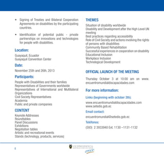•	 Signing of Treaties and Bilateral Cooperation
Agreements on disabilities by the participating
countries.
•	 Identification of potential public - private
partnerships on innovations and technologies
for people with disabilities.

Location:
Guayaquil, Ecuador
Guayaquil Convention Center

Date:
November 25th and 26th, 2013

Participants:
People with Disabilities and their families
Representatives of Governments worldwide
Representatives of International and Multilateral
Organizations
Civil Society Representatives
Academia
Public and private companies

CONTENT
Keynote Addresses
Roundtables
Panel Discussions
Exhibitions
Negotiation tables
Artistic and recreational events
Stands (technology, products, services)

8

THEMES
Situation of disability worldwide
Disability and Development after the High Level UN
meeting
Best practices regarding accessibility
Role of Civil Society and actions involving the rights
of persons with disabilities
Community Based Rehabilitation
Successful experiences in cooperation on disability
Educational Inclusion
Workplace Inclusion
Technological Development

OFFICIAL LAUNCH OF THE MEETING
Thursday October 3 at 10:00 am on www.
encuentromundialdiscapacidades.com

For more information:
Links (beginning with october 3th):
www.encuentromundialdiscapacidades.com
www.setedis.gob.ec
Email contact:
encuentromundial@setedis.gob.ec
Teléfonos:
(593) 2 3933940 Ext. 1130 –1131-1132

 