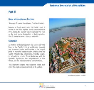Technical Secretariat of Disabilities

Part III
Basic Information on Tourism
“Discover Ecuador, Four Worlds, One Destination”
Located in South America on the Pacific coast, it
is one of the most popular tourist destinations of
2013. Quito, the capital, was recognized this year
as the best tourist destination in South America.
Visit Ecuador because “Ecuador loves life.”

Guayaquil
An historic and cosmopolitan city known as “The
Pearl of the Pacific”, it is a well-known financial
and economic center and has one of the largest
ports in maritime trade in Latin America and the
world. Inhabited by enterprising, friendly people,
its attractions include Cerro Santa Ana with its
symbolic lighthouse, the neighborhood of Las
Peñas, and the Malecon and its iconic Rotunda.
This economic capital has excellent hotels that
meet the most demanding needs of its visitors.

Santa Ana Hill, Guayaquil - Ecuador

Secretaría Técnica
de Discapacidades

9

 